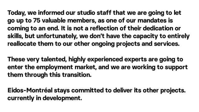 Today, we informed our studio staff that we are going to let go up to 75 valuable members, as one of our mandates is coming to an end. It is not a reflection of their dedication or skills, but unfortunately, we don’t have the capacity to entirely reallocate them to our other ongoing projects and services. These very talented, highly experienced experts are going to enter the employment market, and we are working to support them through this transition.