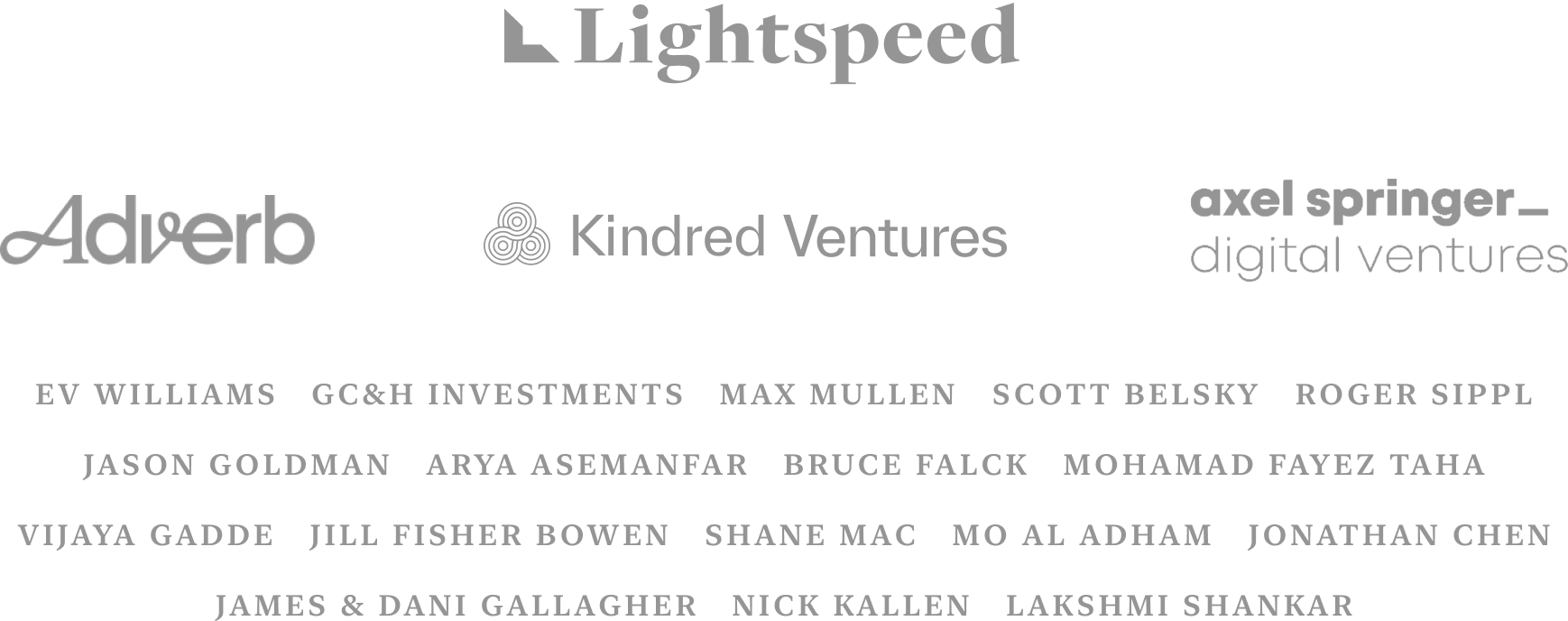 Lightspeed, Adverb, Kindred Ventures, Axel Springer Digital Ventures, EV WILLIAMS, GC&H INVESTMENTS, MAX MULLEN, SCOTT BELSKY, ROGER SIPPL, JASON GOLDMAN, ARYA ASEMANFAR, BRUCE FALCK, MOHAMAD FAYEZ, TAHA VIJAYA GADDE, JILL FISHER BOWEN, SHANE MAC, MO AL ADHAM, JONATHAN CHEN, JAMES & DANI GALLAGHER, NICK KALLEN, LAKSHMI SHANKAR